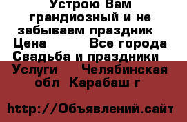 Устрою Вам грандиозный и не забываем праздник › Цена ­ 900 - Все города Свадьба и праздники » Услуги   . Челябинская обл.,Карабаш г.